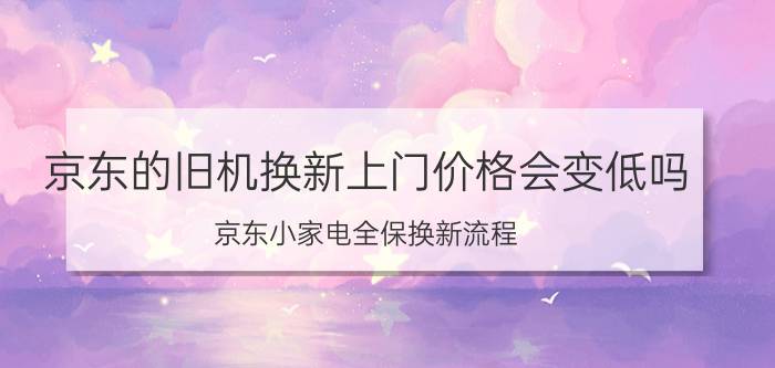 京东的旧机换新上门价格会变低吗 京东小家电全保换新流程？